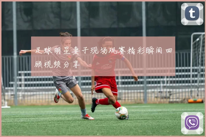 足球明星妻子现场观赛精彩瞬间回顾视频分享