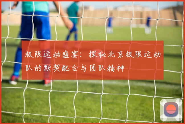 极限运动盛宴：探秘北京极限运动队的默契配合与团队精神